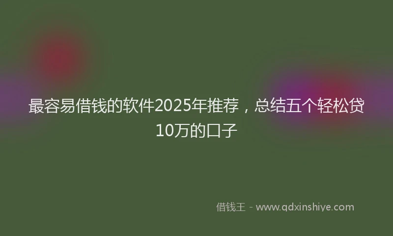 最容易借钱的软件2025年推荐，总结五个轻松贷10万的口子