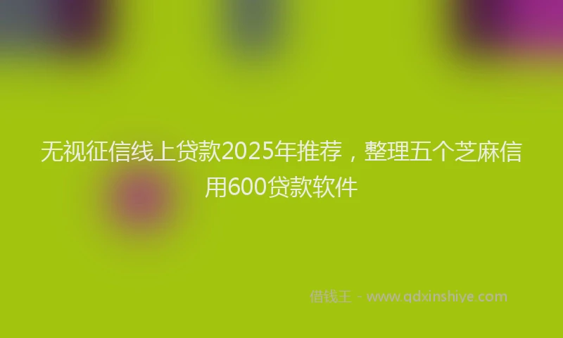 无视征信线上贷款2025年推荐，整理五个芝麻信用600贷款软件
