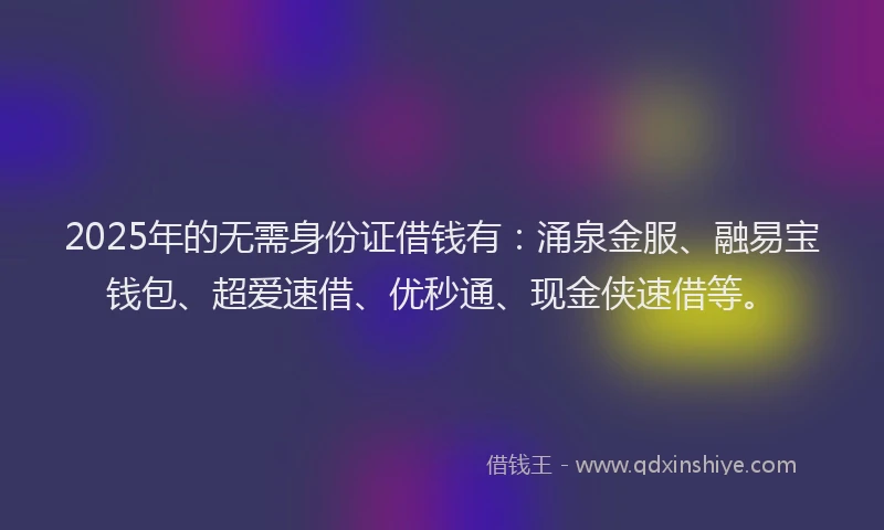 2025年的无需身份证借钱有：涌泉金服、融易宝钱包、超爱速借、优秒通、现金侠速借等。