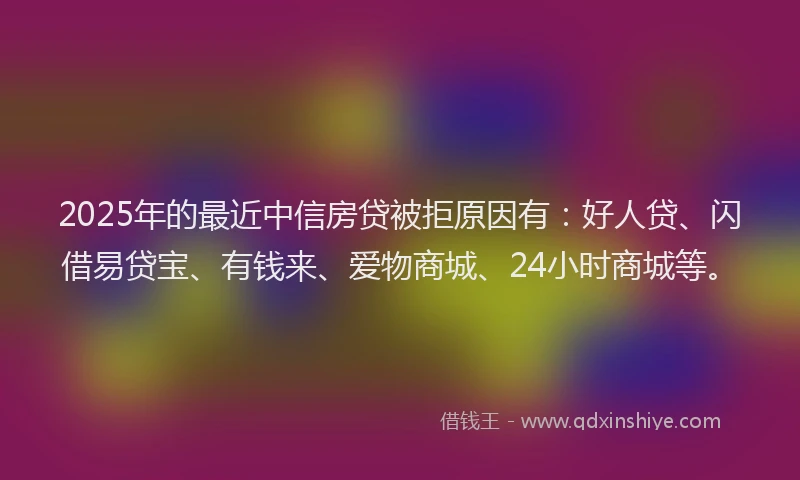 2025年的最近中信房贷被拒原因有：好人贷、闪借易贷宝、有钱来、爱物商城、24小时商城等。
