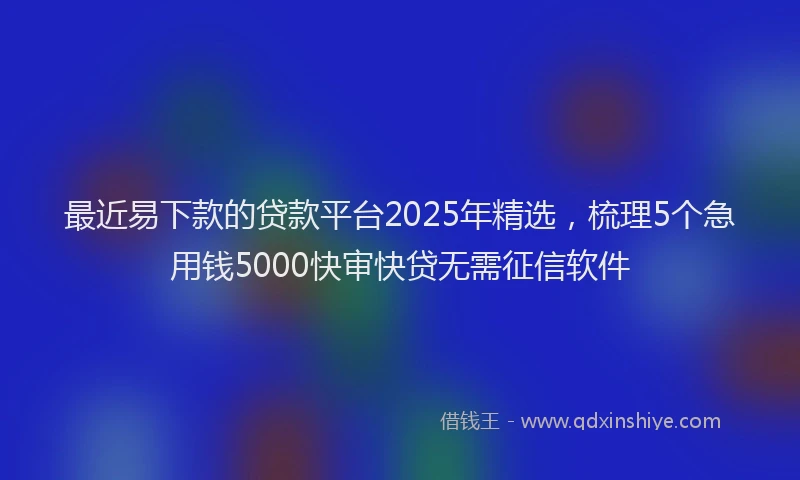 最近易下款的贷款平台2025年精选，梳理5个急用钱5000快审快贷无需征信软件