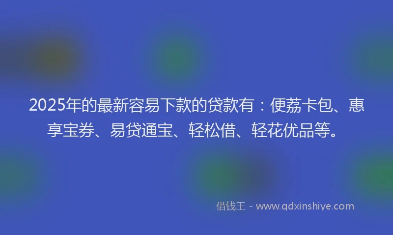 2025年的最新容易下款的贷款有：便荔卡包、惠享宝券、易贷通宝、轻松借、轻花优品等。