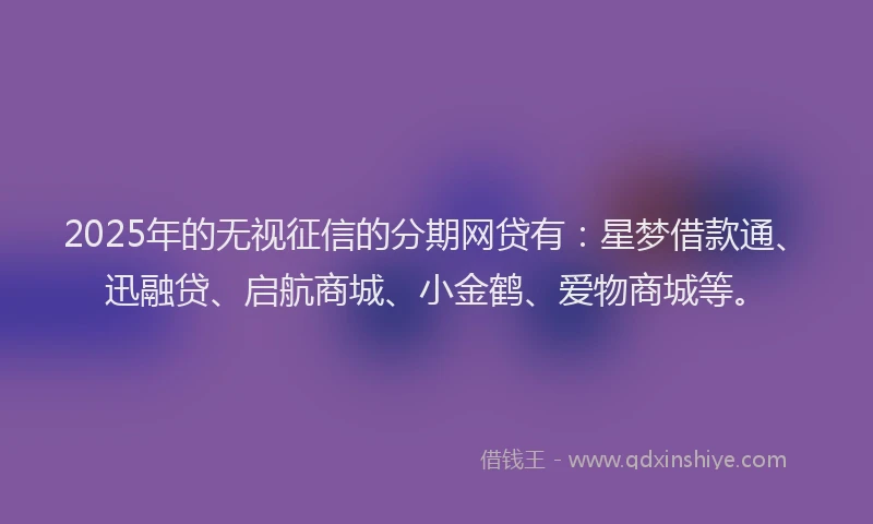 2025年的无视征信的分期网贷有：星梦借款通、迅融贷、启航商城、小金鹤、爱物商城等。