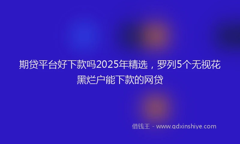 期贷平台好下款吗2025年精选，罗列5个无视花黑烂户能下款的网贷