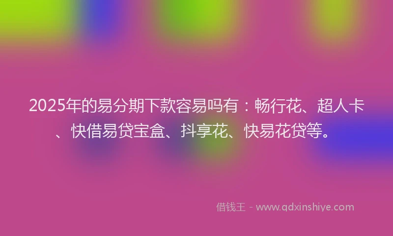 2025年的易分期下款容易吗有：畅行花、超人卡、快借易贷宝盒、抖享花、快易花贷等。