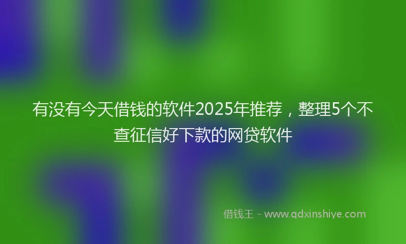 有没有今天借钱的软件2025年推荐，整理5个不查征信好下款的网贷软件