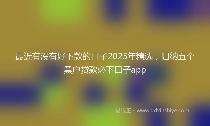 最近有没有好下款的口子2025年精选，归纳五个黑户贷款必下口子app