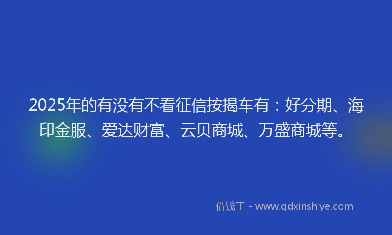 2025年的有没有不看征信按揭车有：好分期、海印金服、爱达财富、云贝商城、万盛商城等。