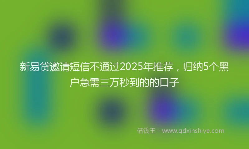 新易贷邀请短信不通过2025年推荐，归纳5个黑户急需三万秒到的的口子