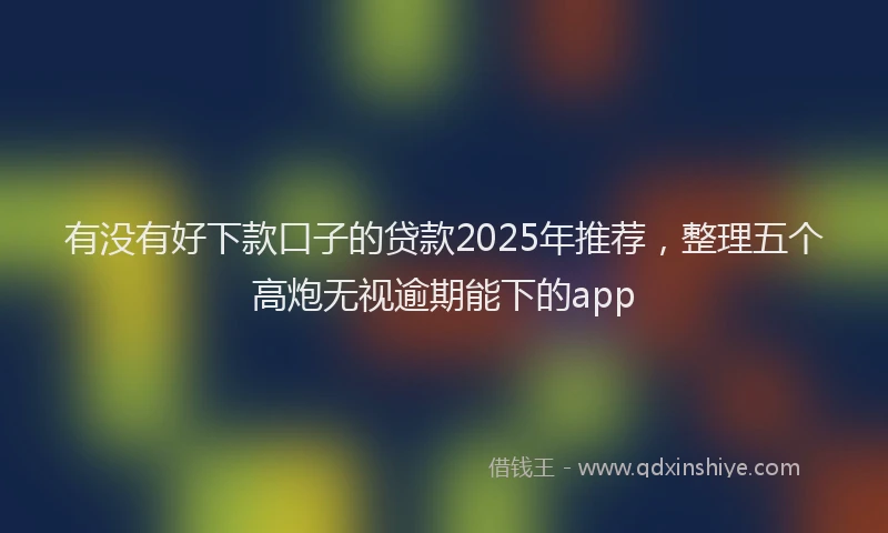 有没有好下款口子的贷款2025年推荐，整理五个高炮无视逾期能下的app