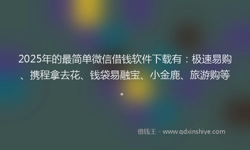 2025年的最简单微信借钱软件下载有：极速易购、携程拿去花、钱袋易融宝、小金鹿、旅游购等。