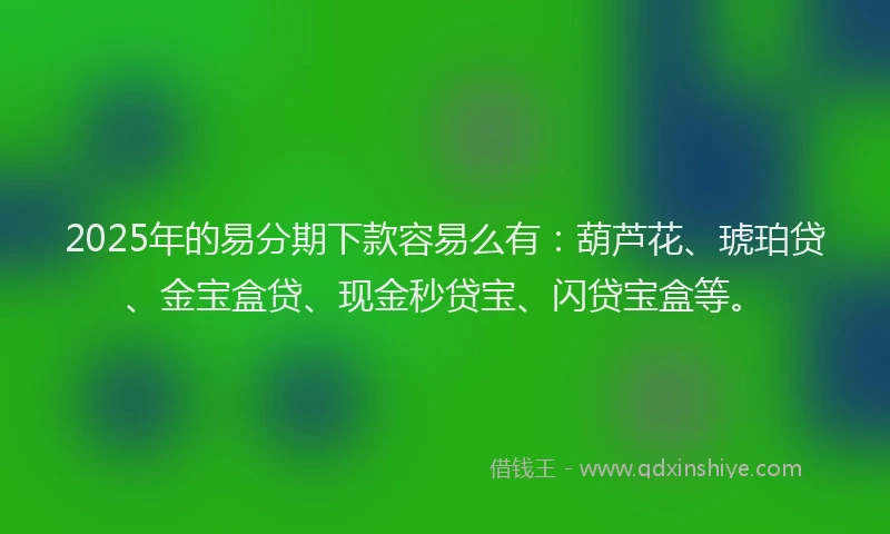 2025年的易分期下款容易么有：葫芦花、琥珀贷、金宝盒贷、现金秒贷宝、闪贷宝盒等。