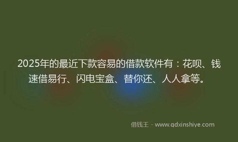 2025年的最近下款容易的借款软件有：花呗、钱速借易行、闪电宝盒、替你还、人人拿等。
