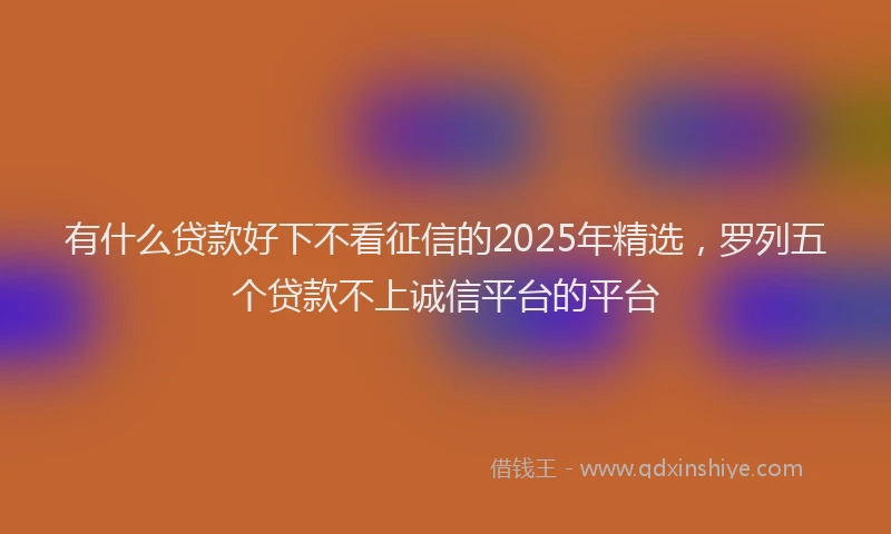 有什么贷款好下不看征信的2025年精选，罗列五个贷款不上诚信平台的平台
