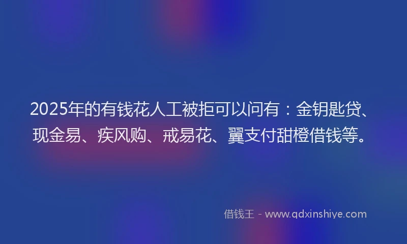 2025年的有钱花人工被拒可以问有：金钥匙贷、现金易、疾风购、戒易花、翼支付甜橙借钱等。