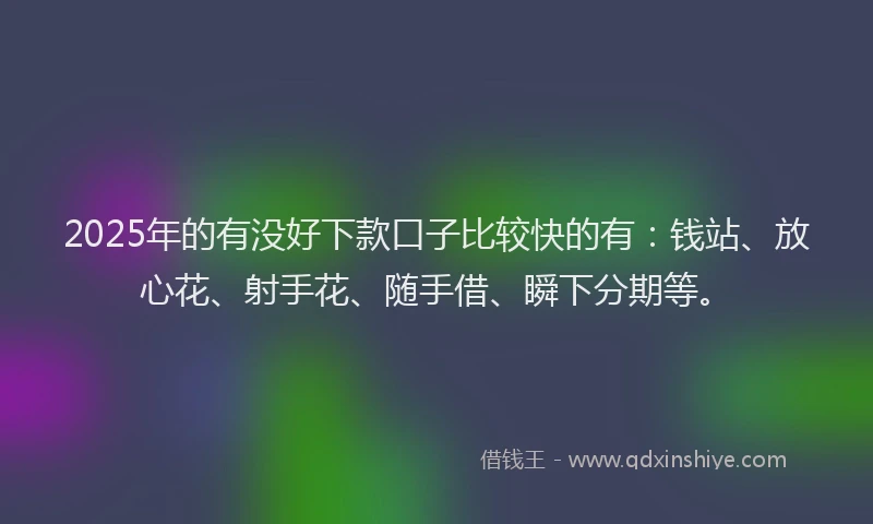 2025年的有没好下款口子比较快的有：钱站、放心花、射手花、随手借、瞬下分期等。