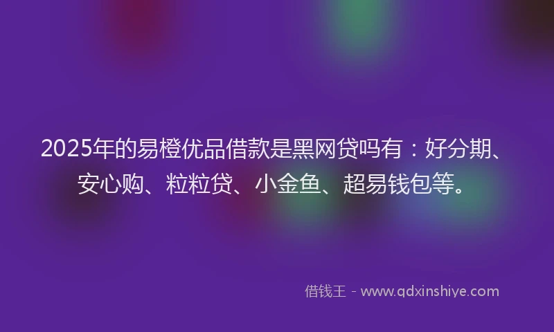 2025年的易橙优品借款是黑网贷吗有：好分期、安心购、粒粒贷、小金鱼、超易钱包等。