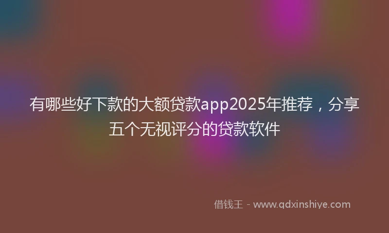 有哪些好下款的大额贷款app2025年推荐，分享五个无视评分的贷款软件