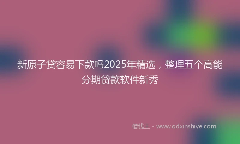 新原子贷容易下款吗2025年精选，整理五个高能分期贷款软件新秀