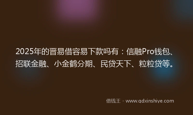 2025年的晋易借容易下款吗有：信融Pro钱包、招联金融、小金鹤分期、民贷天下、粒粒贷等。