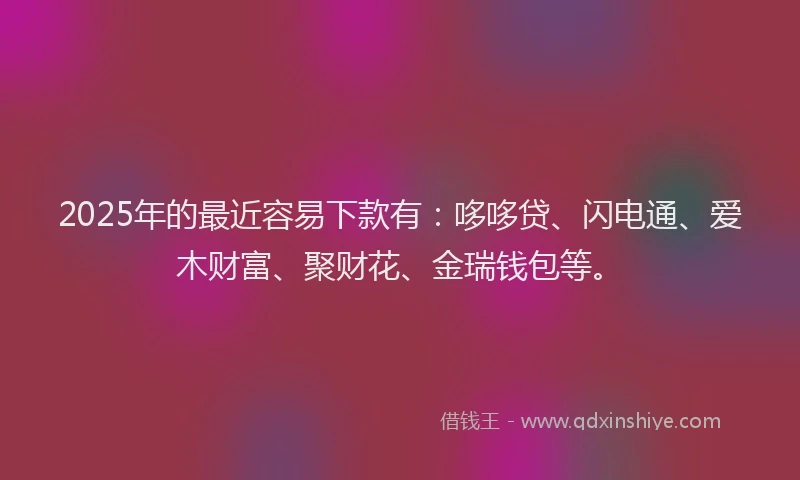2025年的最近容易下款有：哆哆贷、闪电通、爱木财富、聚财花、金瑞钱包等。