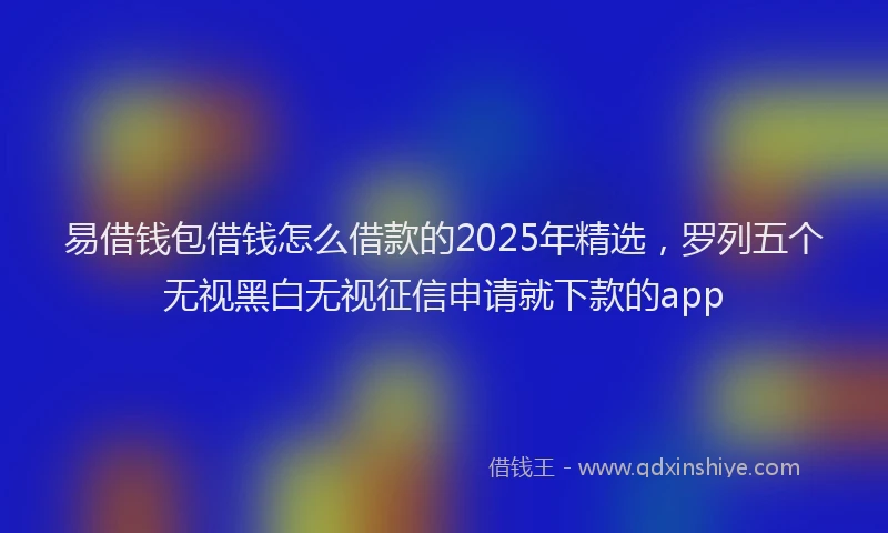 易借钱包借钱怎么借款的2025年精选，罗列五个无视黑白无视征信申请就下款的app