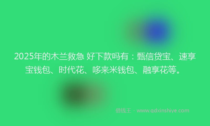 2025年的木兰救急 好下款吗有：甄信贷宝、速享宝钱包、时代花、哆来米钱包、融享花等。