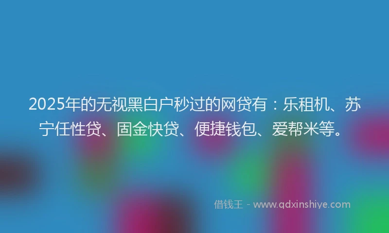 2025年的无视黑白户秒过的网贷有：乐租机、苏宁任性贷、固金快贷、便捷钱包、爱帮米等。