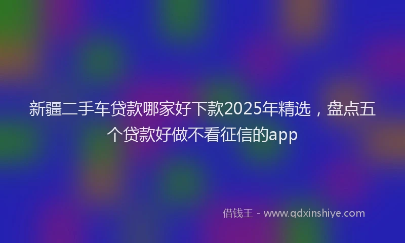 新疆二手车贷款哪家好下款2025年精选，盘点五个贷款好做不看征信的app