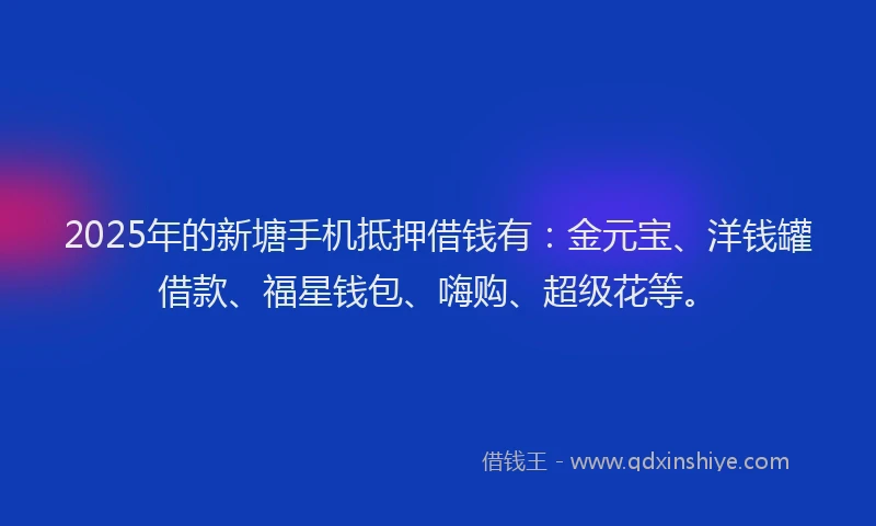 2025年的新塘手机抵押借钱有：金元宝、洋钱罐借款、福星钱包、嗨购、超级花等。