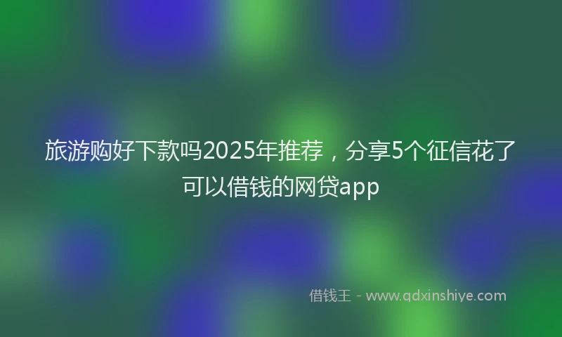 旅游购好下款吗2025年推荐，分享5个征信花了可以借钱的网贷app