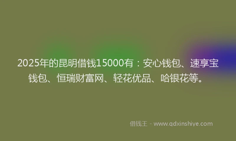 2025年的昆明借钱15000有：安心钱包、速享宝钱包、恒瑞财富网、轻花优品、哈银花等。