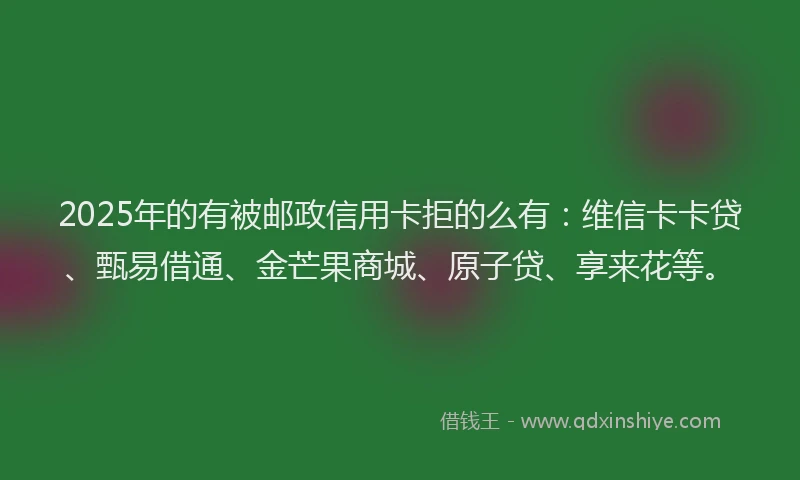 2025年的有被邮政信用卡拒的么有：维信卡卡贷、甄易借通、金芒果商城、原子贷、享来花等。