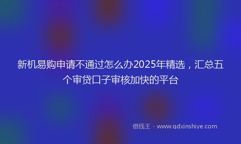 新机易购申请不通过怎么办2025年精选，汇总五个审贷口子审核加快的平台