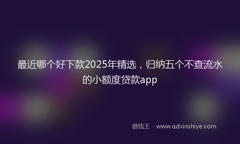 最近哪个好下款2025年精选，归纳五个不查流水的小额度贷款app