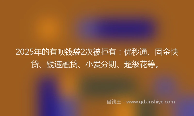 2025年的有呗钱袋2次被拒有：优秒通、固金快贷、钱速融贷、小爱分期、超级花等。
