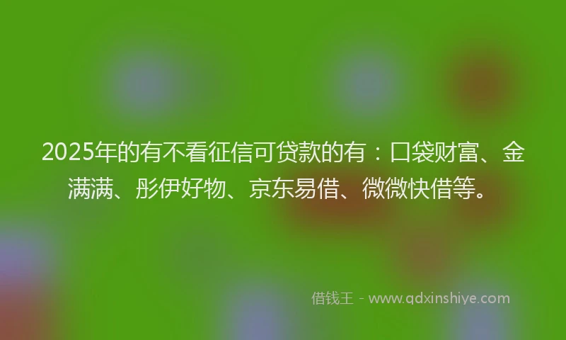 2025年的有不看征信可贷款的有：口袋财富、金满满、彤伊好物、京东易借、微微快借等。