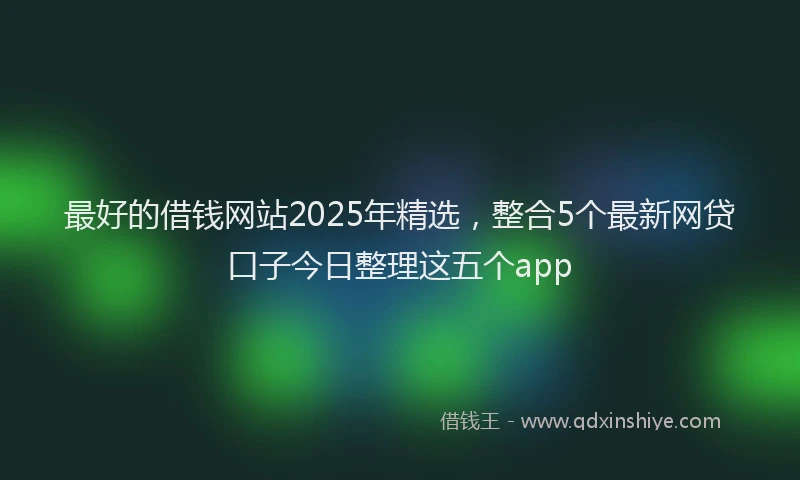 最好的借钱网站2025年精选，整合5个最新网贷口子今日整理这五个app