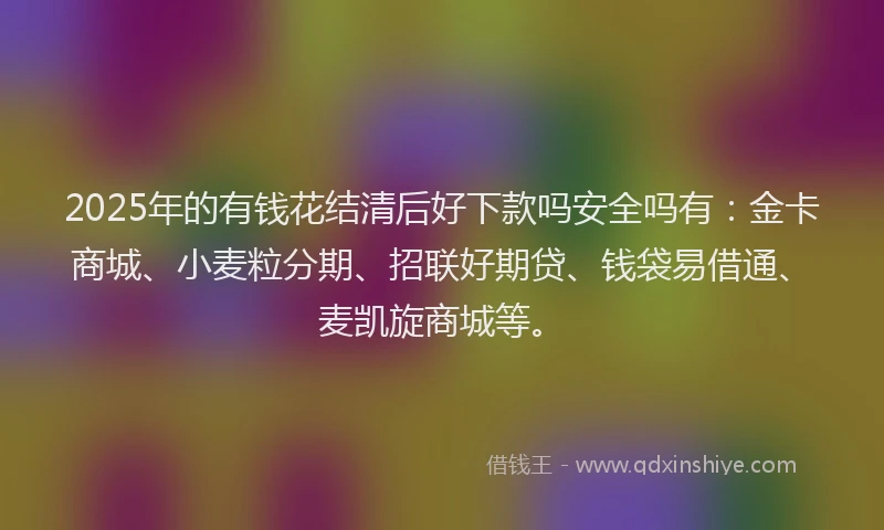 2025年的有钱花结清后好下款吗安全吗有：金卡商城、小麦粒分期、招联好期贷、钱袋易借通、麦凯旋商城等。