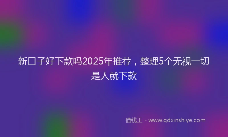 新口子好下款吗2025年推荐，整理5个无视一切是人就下款