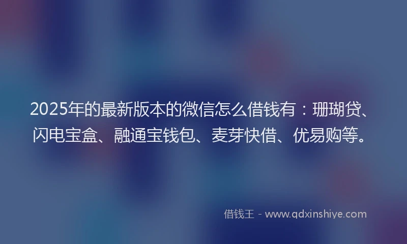 2025年的最新版本的微信怎么借钱有：珊瑚贷、闪电宝盒、融通宝钱包、麦芽快借、优易购等。