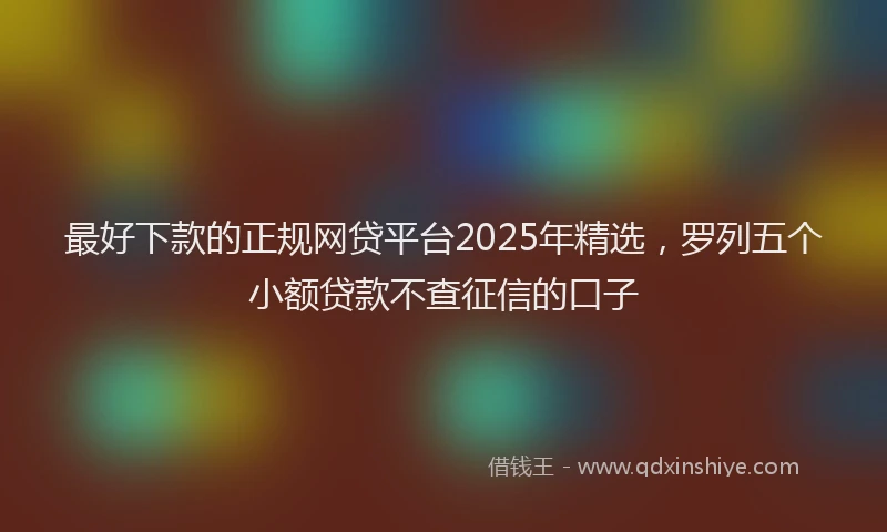 最好下款的正规网贷平台2025年精选，罗列五个小额贷款不查征信的口子