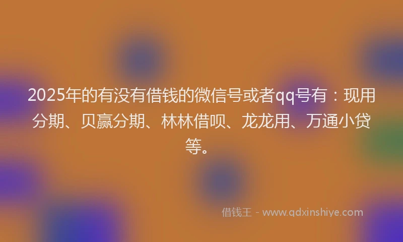 2025年的有没有借钱的微信号或者qq号有：现用分期、贝赢分期、林林借呗、龙龙用、万通小贷等。