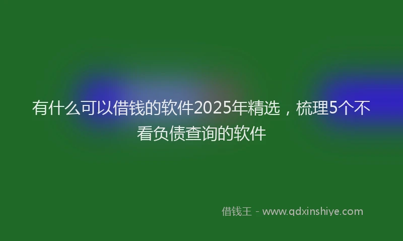 有什么可以借钱的软件2025年精选，梳理5个不看负债查询的软件