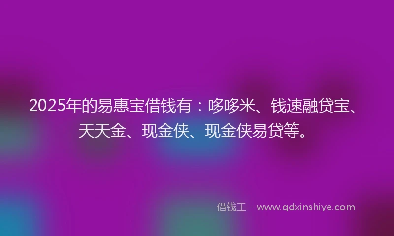 2025年的易惠宝借钱有：哆哆米、钱速融贷宝、天天金、现金侠、现金侠易贷等。