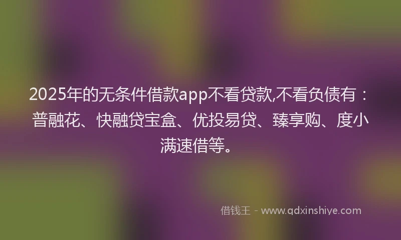 2025年的无条件借款app不看贷款,不看负债有：普融花、快融贷宝盒、优投易贷、臻享购、度小满速借等。