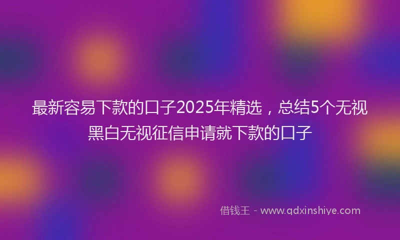 最新容易下款的口子2025年精选，总结5个无视黑白无视征信申请就下款的口子