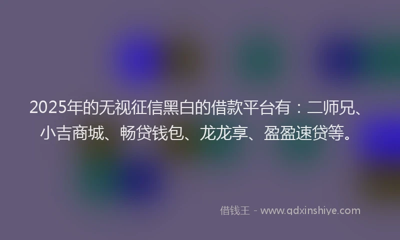 2025年的无视征信黑白的借款平台有：二师兄、小吉商城、畅贷钱包、龙龙享、盈盈速贷等。