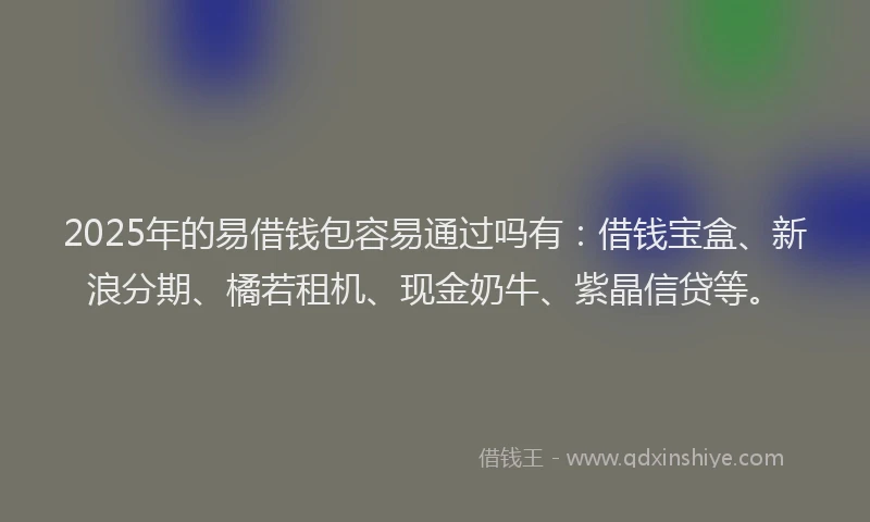 2025年的易借钱包容易通过吗有：借钱宝盒、新浪分期、橘若租机、现金奶牛、紫晶信贷等。