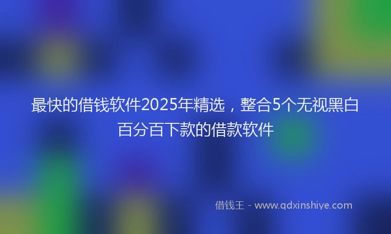 最快的借钱软件2025年精选，整合5个无视黑白百分百下款的借款软件